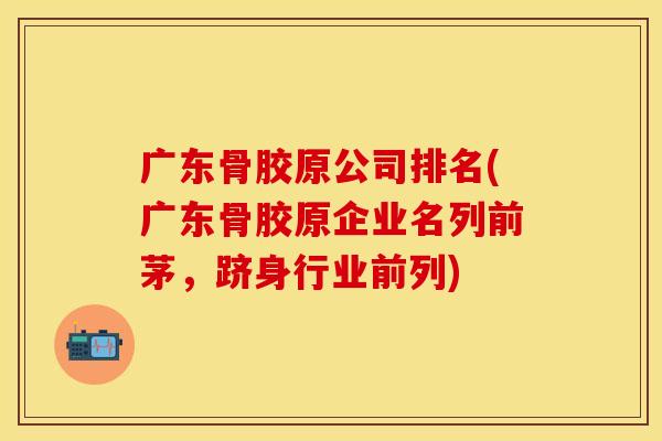 广东骨胶原公司排名(广东骨胶原企业名列前茅，跻身行业前列)