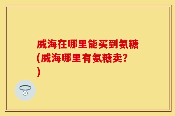 威海在哪里能买到氨糖(威海哪里有氨糖卖?)-第1张图片-关节保镖 威海在哪里能买到氨糖(威海哪里有氨糖卖?)-第1张图片-关节保镖