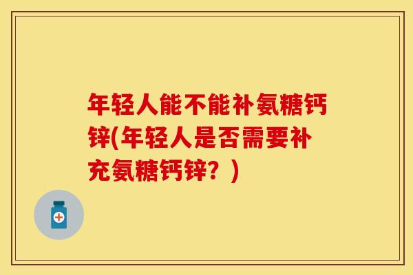 年轻人能不能补氨糖钙锌(年轻人是否需要补充氨糖钙锌？)