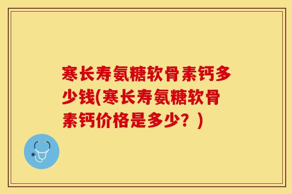 寒长寿氨糖软骨素钙多少钱(寒长寿氨糖软骨素钙价格是多少？)