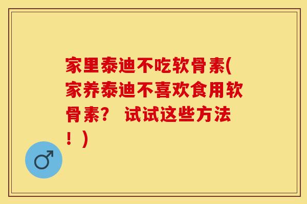 家里泰迪不吃软骨素(家养泰迪不喜欢食用软骨素？ 试试这些方法！)