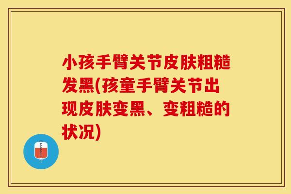小孩手臂关节皮肤粗糙发黑(孩童手臂关节出现皮肤变黑、变粗糙的状况)
