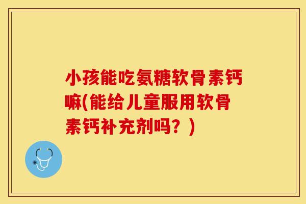 小孩能吃氨糖软骨素钙嘛(能给儿童服用软骨素钙补充剂吗？)