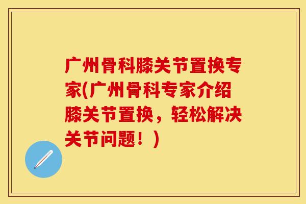 广州骨科膝关节置换专家(广州骨科专家介绍膝关节置换，轻松解决关节问题！)