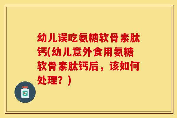幼儿误吃氨糖软骨素肽钙(幼儿意外食用氨糖软骨素肽钙后，该如何处理？)
