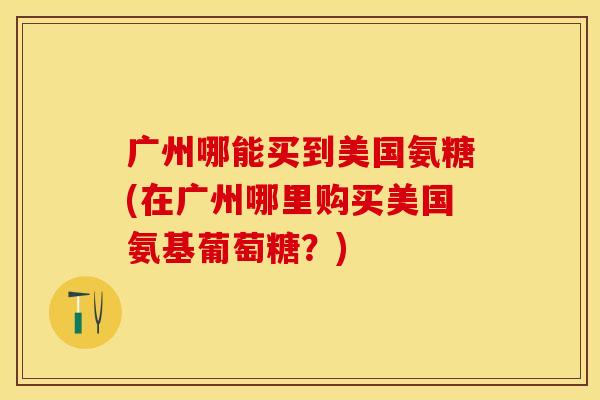 广州哪能买到美国氨糖(在广州哪里购买美国氨基葡萄糖？)