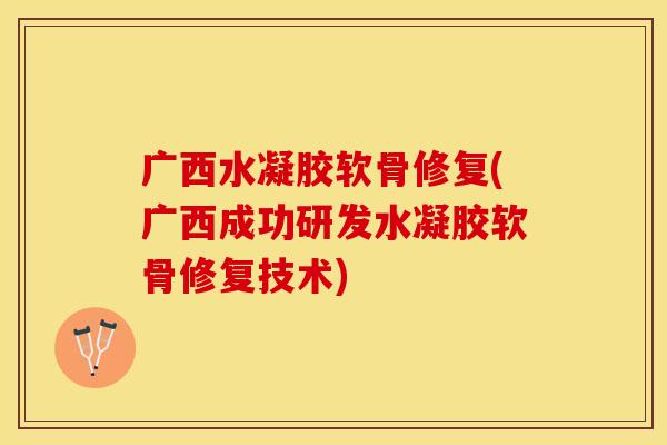 广西水凝胶软骨修复(广西成功研发水凝胶软骨修复技术)