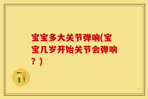 宝宝多大关节弹响(宝宝几岁开始关节会弹响？)
