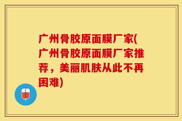 广州骨胶原面膜厂家(广州骨胶原面膜厂家推荐，美丽肌肤从此不再困难)