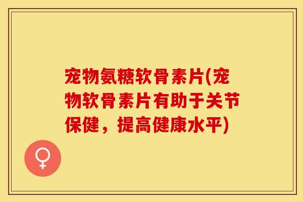 宠物氨糖软骨素片(宠物软骨素片有助于关节保健，提高健康水平)