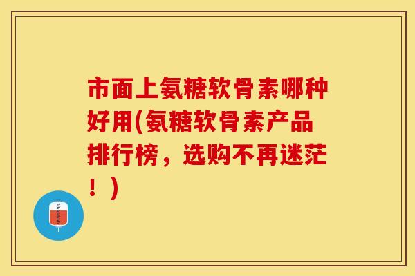 市面上氨糖软骨素哪种好用(氨糖软骨素产品排行榜，选购不再迷茫！)