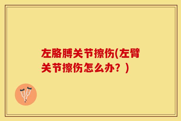 左胳膊关节擦伤(左臂关节擦伤怎么办？)