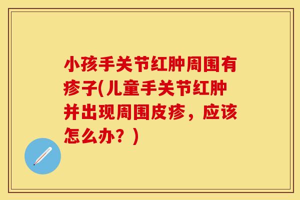 小孩手关节红肿周围有疹子(儿童手关节红肿并出现周围皮疹，应该怎么办？)