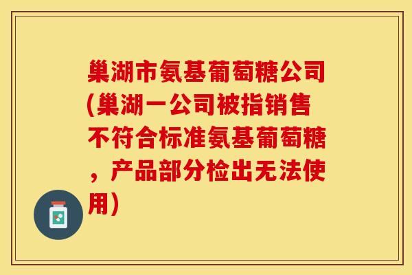 巢湖市氨基葡萄糖公司(巢湖一公司被指销售不符合标准氨基葡萄糖，产品部分检出无法使用)