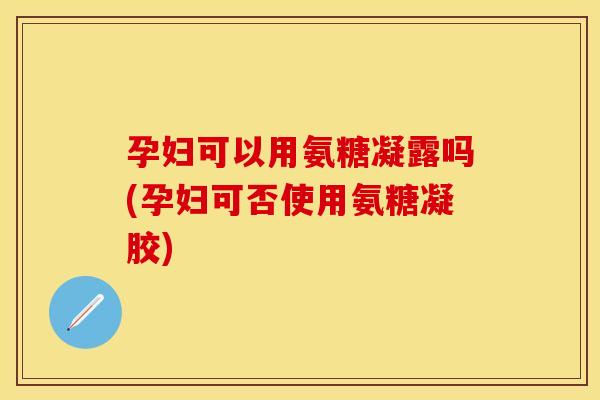 孕妇可以用氨糖凝露吗(孕妇可否使用氨糖凝胶)