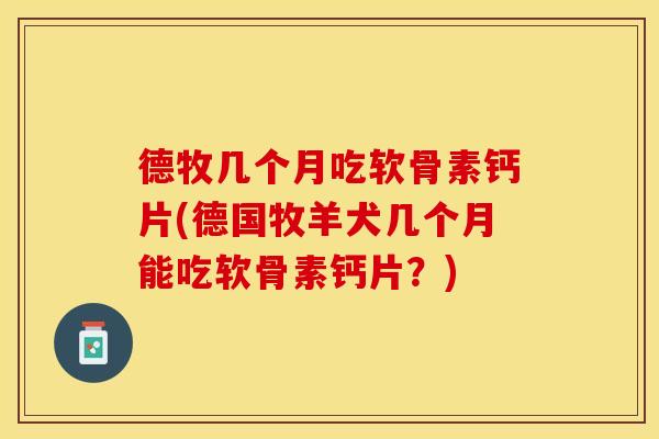 德牧几个月吃软骨素钙片(德国牧羊犬几个月能吃软骨素钙片？)