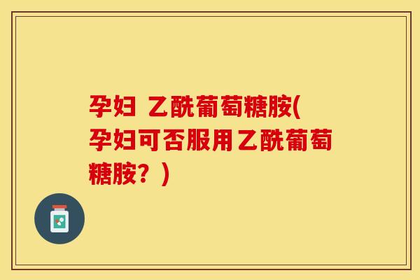 孕妇 乙酰葡萄糖胺(孕妇可否服用乙酰葡萄糖胺？)