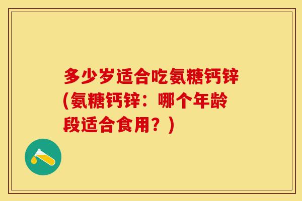 多少岁适合吃氨糖钙锌(氨糖钙锌：哪个年龄段适合食用？)