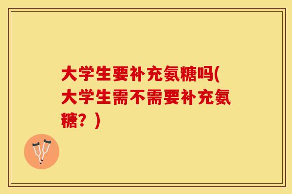 大学生要补充氨糖吗(大学生需不需要补充氨糖？)