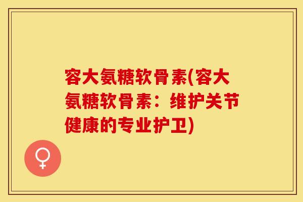 容大氨糖软骨素(容大氨糖软骨素：维护关节健康的专业护卫)