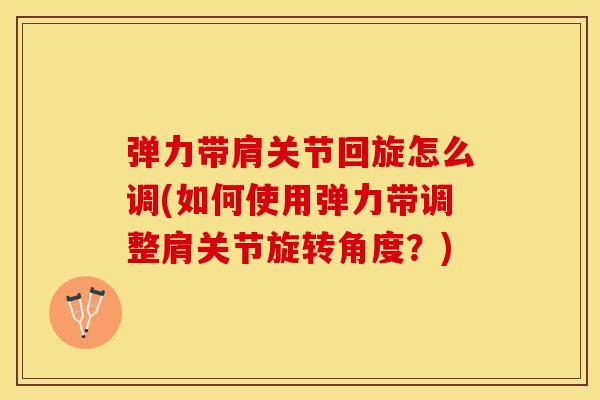 弹力带肩关节回旋怎么调(如何使用弹力带调整肩关节旋转角度？)