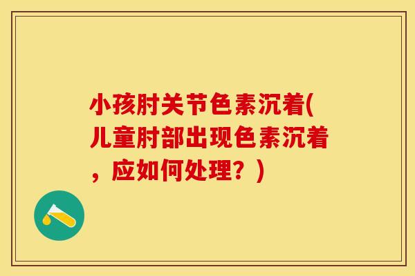 小孩肘关节色素沉着(儿童肘部出现色素沉着，应如何处理？)