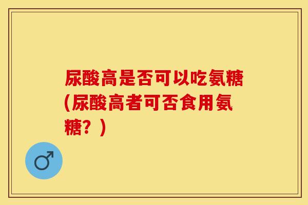 尿酸高是否可以吃氨糖(尿酸高者可否食用氨糖？)-第1张图片-关节保镖