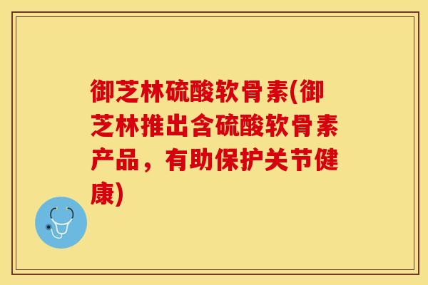 御芝林硫酸软骨素(御芝林推出含硫酸软骨素产品，有助保护关节健康)