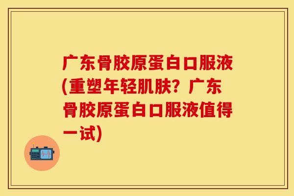 广东骨胶原蛋白口服液(重塑年轻肌肤？广东骨胶原蛋白口服液值得一试)