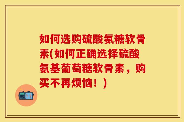如何选购硫酸氨糖软骨素(如何正确选择硫酸氨基葡萄糖软骨素，购买不再烦恼！)