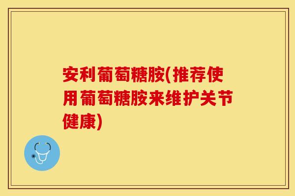 安利葡萄糖胺(推荐使用葡萄糖胺来维护关节健康)