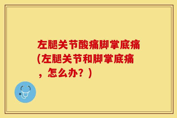 左腿关节酸痛脚掌底痛(左腿关节和脚掌底痛，怎么办？)