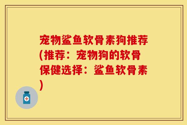 宠物鲨鱼软骨素狗推荐(推荐：宠物狗的软骨保健选择：鲨鱼软骨素)