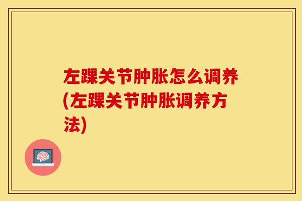 左踝关节肿胀怎么调养(左踝关节肿胀调养方法)