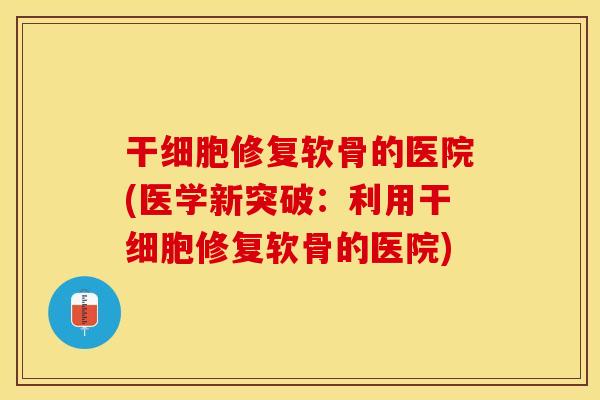 干细胞修复软骨的医院(医学新突破：利用干细胞修复软骨的医院)