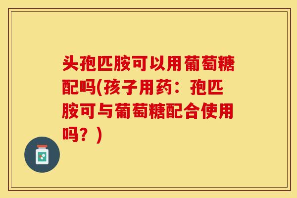 头孢匹胺可以用葡萄糖配吗(孩子用药：孢匹胺可与葡萄糖配合使用吗？)