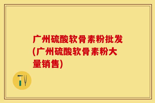 广州硫酸软骨素粉批发(广州硫酸软骨素粉大量销售)