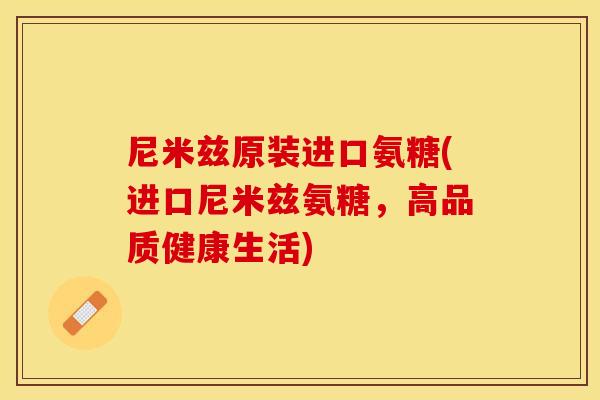 尼米兹原装进口氨糖(进口尼米兹氨糖，高品质健康生活)