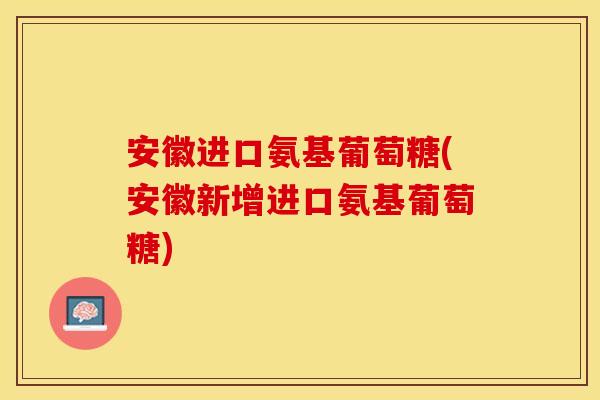 安徽进口氨基葡萄糖(安徽新增进口氨基葡萄糖)