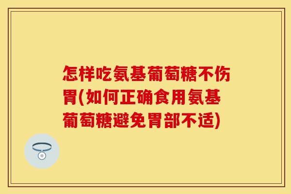 怎样吃氨基葡萄糖不伤胃(如何正确食用氨基葡萄糖避免胃部不适)