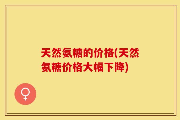 天然氨糖的价格(天然氨糖价格大幅下降)