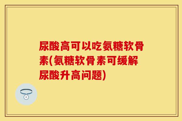 尿酸高可以吃氨糖软骨素(氨糖软骨素可缓解尿酸升高问题)