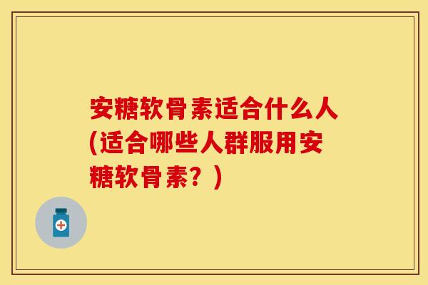 安糖软骨素适合什么人(适合哪些人群服用安糖软骨素？)