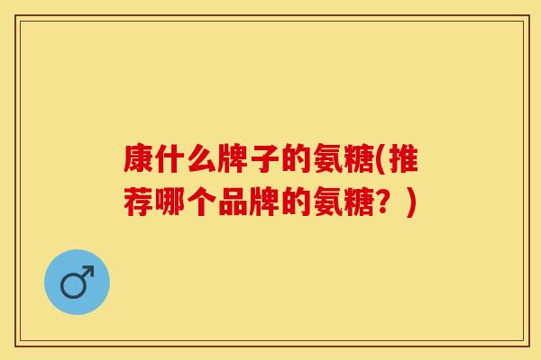 康什么牌子的氨糖(推荐哪个品牌的氨糖？)