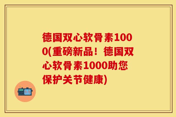 德国双心软骨素1000(重磅新品！德国双心软骨素1000助您保护关节健康)