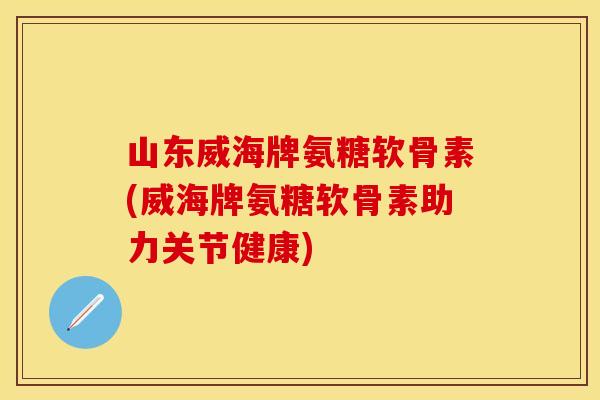 山东威海牌氨糖软骨素(威海牌氨糖软骨素助力关节健康)