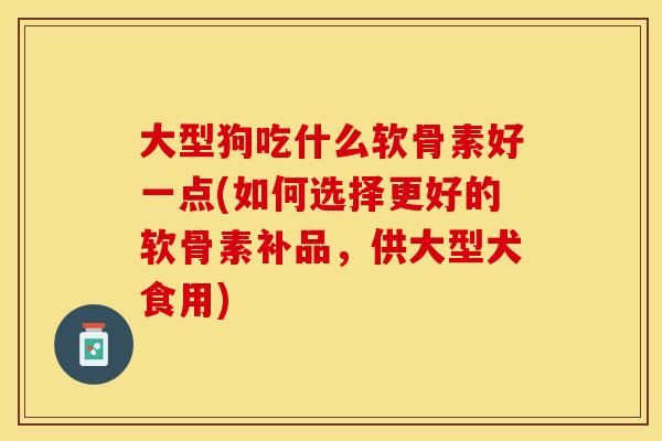 大型狗吃什么软骨素好一点(如何选择更好的软骨素补品，供大型犬食用)