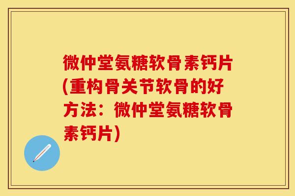 微仲堂氨糖软骨素钙片(重构骨关节软骨的好方法：微仲堂氨糖软骨素钙片)
