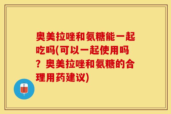 奥美拉唑和氨糖能一起吃吗(可以一起使用吗？奥美拉唑和氨糖的合理用药建议)