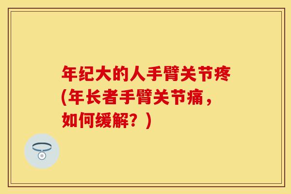 年纪大的人手臂关节疼(年长者手臂关节痛，如何缓解？)